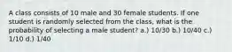 A class consists of 10 male and 30 female students. If one student is randomly selected from the class, what is the probability of selecting a male student? a.) 10/30 b.) 10/40 c.) 1/10 d.) 1/40