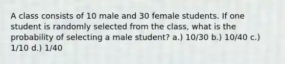 A class consists of 10 male and 30 female students. If one student is randomly selected from the class, what is the probability of selecting a male student? a.) 10/30 b.) 10/40 c.) 1/10 d.) 1/40