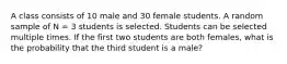 A class consists of 10 male and 30 female students. A random sample of N = 3 students is selected. Students can be selected multiple times. If the first two students are both females, what is the probability that the third student is a male?