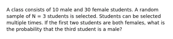 A class consists of 10 male and 30 female students. A random sample of N = 3 students is selected. Students can be selected multiple times. If the first two students are both females, what is the probability that the third student is a male?