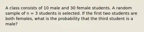 A class consists of 10 male and 30 female students. A random sample of n = 3 students is selected. If the first two students are both females, what is the probability that the third student is a male?