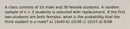 A class consists of 10 male and 30 female students. A random sample of n = 3 students is selected with replacement. If the first two students are both females, what is the probability that the third student is a male? a) 10/40 b) 10/38 c) 10/37 d) 8/38