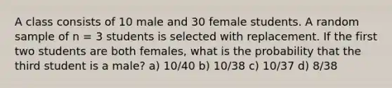 A class consists of 10 male and 30 female students. A random sample of n = 3 students is selected with replacement. If the first two students are both females, what is the probability that the third student is a male? a) 10/40 b) 10/38 c) 10/37 d) 8/38