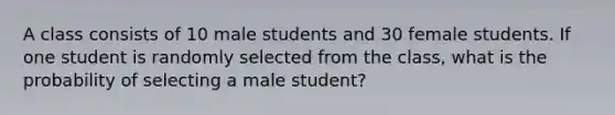 A class consists of 10 male students and 30 female students. If one student is randomly selected from the class, what is the probability of selecting a male student?