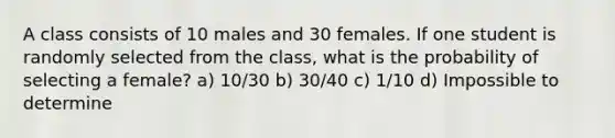 A class consists of 10 males and 30 females. If one student is randomly selected from the class, what is the probability of selecting a female? a) 10/30 b) 30/40 c) 1/10 d) Impossible to determine