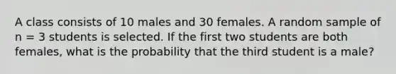 A class consists of 10 males and 30 females. A random sample of n = 3 students is selected. If the first two students are both females, what is the probability that the third student is a male?