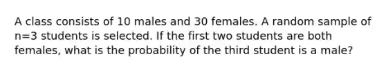 A class consists of 10 males and 30 females. A random sample of n=3 students is selected. If the first two students are both females, what is the probability of the third student is a male?