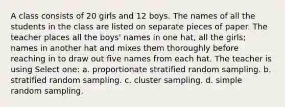 A class consists of 20 girls and 12 boys. The names of all the students in the class are listed on separate pieces of paper. The teacher places all the boys' names in one hat, all the girls; names in another hat and mixes them thoroughly before reaching in to draw out five names from each hat. The teacher is using Select one: a. proportionate stratified random sampling. b. stratified random sampling. c. cluster sampling. d. simple random sampling.