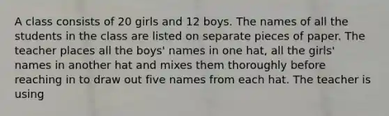 A class consists of 20 girls and 12 boys. The names of all the students in the class are listed on separate pieces of paper. The teacher places all the boys' names in one hat, all the girls' names in another hat and mixes them thoroughly before reaching in to draw out five names from each hat. The teacher is using