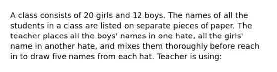 A class consists of 20 girls and 12 boys. The names of all the students in a class are listed on separate pieces of paper. The teacher places all the boys' names in one hate, all the girls' name in another hate, and mixes them thoroughly before reach in to draw five names from each hat. Teacher is using: