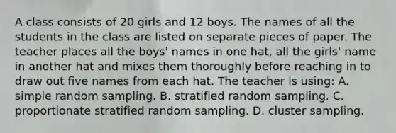 A class consists of 20 girls and 12 boys. The names of all the students in the class are listed on separate pieces of paper. The teacher places all the boys' names in one hat, all the girls' name in another hat and mixes them thoroughly before reaching in to draw out five names from each hat. The teacher is using: A. simple random sampling. B. stratified random sampling. C. proportionate stratified random sampling. D. cluster sampling.