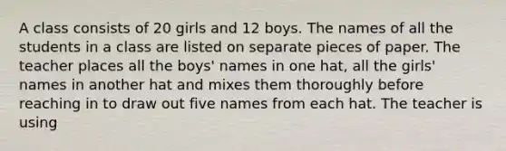 A class consists of 20 girls and 12 boys. The names of all the students in a class are listed on separate pieces of paper. The teacher places all the boys' names in one hat, all the girls' names in another hat and mixes them thoroughly before reaching in to draw out five names from each hat. The teacher is using