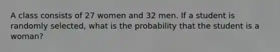 A class consists of 27 women and 32 men. If a student is randomly selected, what is the probability that the student is a woman?