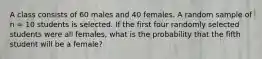 A class consists of 60 males and 40 females. A random sample of n = 10 students is selected. If the first four randomly selected students were all females, what is the probability that the fifth student will be a female?