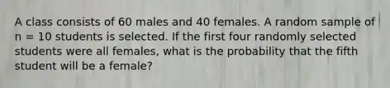 A class consists of 60 males and 40 females. A random sample of n = 10 students is selected. If the first four randomly selected students were all females, what is the probability that the fifth student will be a female?