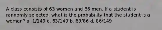 A class consists of 63 women and 86 men. If a student is randomly selected, what is the probability that the student is a woman? a. 1/149 c. 63/149 b. 63/86 d. 86/149