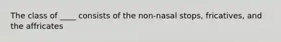 The class of ____ consists of the non-nasal stops, fricatives, and the affricates