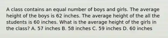 A class contains an equal number of boys and girls. The average height of the boys is 62 inches. The average height of the all the students is 60 inches. What is the average height of the girls in the class? A. 57 inches B. 58 inches C. 59 inches D. 60 inches