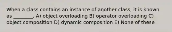 When a class contains an instance of another class, it is known as ________. A) object overloading B) operator overloading C) object composition D) dynamic composition E) None of these