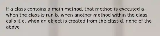 If a class contains a main method, that method is executed a. when the class is run b. when another method within the class calls it c. when an object is created from the class d. none of the above