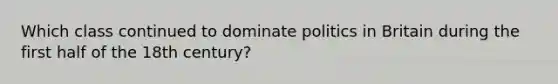 Which class continued to dominate politics in Britain during the first half of the 18th century?