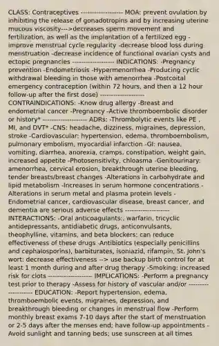 CLASS: Contraceptives ------------------- MOA: prevent ovulation by inhibiting the release of gonadotropins and by increasing uterine mucous viscosity--->decreases sperm movement and fertilization, as well as the implantation of a fertilized egg -improve menstrual cycle regularity -decrease blood loss during menstruation -decrease incidence of functional ovarian cysts and ectopic pregnancies ------------------- INDICATIONS: -Pregnancy prevention -Endometriosis -Hypermenorrhea -Producing cyclic withdrawal bleeding in those with amenorrhea -Postcoital emergency contraception (within 72 hours, and then a 12 hour follow-up after the first dose) -------------------- CONTRAINDICATIONS: -Know drug allergy -Breast and endometrial cancer -Pregnancy -Active thromboembolic disorder or history* -------------------- ADRs: -Thrombolytic events like PE , MI, and DVT* -CNS: headache, dizziness, migraines, depression, stroke -Cardiovascular: hypertension, edema, thromboembolism, pulmonary embolism, myocardial infarction -GI: nausea, vomiting, diarrhea, anorexia, cramps, constipation, weight gain, increased appetite -Photosensitivity, chloasma -Genitourinary: amenorrhea, cervical erosion, breakthrough uterine bleeding, tender breasts/breast changes -Alterations in carbohydrate and lipid metabolism -Increases in serum hormone concentrations -Alterations in serum metal and plasma protein levels -Endometrial cancer, cardiovascular disease, breast cancer, and dementia are serious adverse effects -------------------- INTERACTIONS: -Oral anticoagulants:, warfarin, tricyclic antidepressants, antidiabetic drugs, anticonvulsants, theophylline, vitamins, and beta blockers: can reduce effectiveness of these drugs -Antibiotics (especially penicillins and cephalosporins), barbiturates, isoniazid, rifampin, St. John's wort: decrease effectiveness --> use backup birth control for at least 1 month during and after drug therapy -Smoking: increased risk for clots -------------------- IMPLICATIONS: -Perform a pregnancy test prior to therapy -Assess for history of vascular and/or -------------------- EDUCATION: -Report hypertension, edema, thromboembolic events, migraines, depression, and breakthrough bleeding or changes in menstrual flow -Perform monthly breast exams 7-10 days after the start of menstruation or 2-5 days after the menses end; have follow-up appointments -Avoid sunlight and tanning beds; use sunscreen at all times