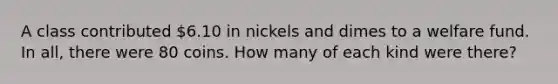 A class contributed 6.10 in nickels and dimes to a welfare fund. In all, there were 80 coins. How many of each kind were there?