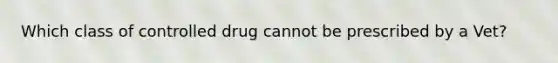 Which class of controlled drug cannot be prescribed by a Vet?