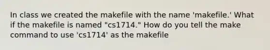 In class we created the makefile with the name 'makefile.' What if the makefile is named "cs1714." How do you tell the make command to use 'cs1714' as the makefile