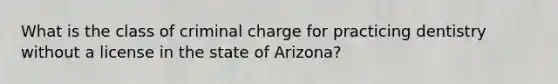 What is the class of criminal charge for practicing dentistry without a license in the state of Arizona?