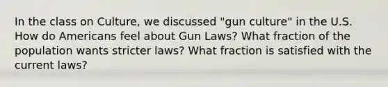 In the class on Culture, we discussed "gun culture" in the U.S. How do Americans feel about Gun Laws? What fraction of the population wants stricter laws? What fraction is satisfied with the current laws?