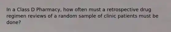 In a Class D Pharmacy, how often must a retrospective drug regimen reviews of a random sample of clinic patients must be done?