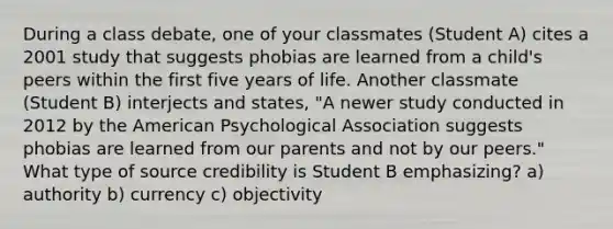 During a class debate, one of your classmates (Student A) cites a 2001 study that suggests phobias are learned from a child's peers within the first five years of life. Another classmate (Student B) interjects and states, "A newer study conducted in 2012 by the American Psychological Association suggests phobias are learned from our parents and not by our peers." What type of source credibility is Student B emphasizing? a) authority b) currency c) objectivity