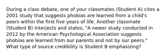 During a class debate, one of your classmates (Student A) cites a 2001 study that suggests phobias are learned from a child's peers within the first five years of life. Another classmate (Student B) interjects and states, "A newer study conducted in 2012 by the American Psychological Association suggests phobias are learned from our parents and not by our peers." What type of source credibility is Student B emphasizing?