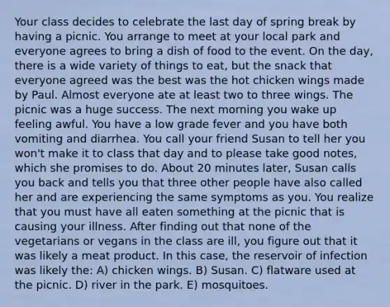 Your class decides to celebrate the last day of spring break by having a picnic. You arrange to meet at your local park and everyone agrees to bring a dish of food to the event. On the day, there is a wide variety of things to eat, but the snack that everyone agreed was the best was the hot chicken wings made by Paul. Almost everyone ate at least two to three wings. The picnic was a huge success. The next morning you wake up feeling awful. You have a low grade fever and you have both vomiting and diarrhea. You call your friend Susan to tell her you won't make it to class that day and to please take good notes, which she promises to do. About 20 minutes later, Susan calls you back and tells you that three other people have also called her and are experiencing the same symptoms as you. You realize that you must have all eaten something at the picnic that is causing your illness. After finding out that none of the vegetarians or vegans in the class are ill, you figure out that it was likely a meat product. In this case, the reservoir of infection was likely the: A) chicken wings. B) Susan. C) flatware used at the picnic. D) river in the park. E) mosquitoes.