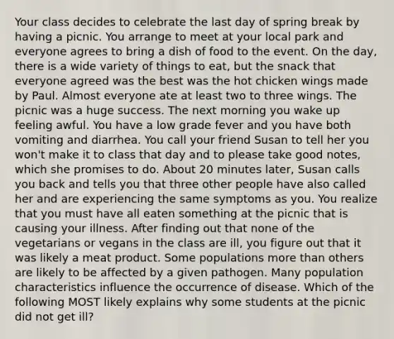 Your class decides to celebrate the last day of spring break by having a picnic. You arrange to meet at your local park and everyone agrees to bring a dish of food to the event. On the day, there is a wide variety of things to eat, but the snack that everyone agreed was the best was the hot chicken wings made by Paul. Almost everyone ate at least two to three wings. The picnic was a huge success. The next morning you wake up feeling awful. You have a low grade fever and you have both vomiting and diarrhea. You call your friend Susan to tell her you won't make it to class that day and to please take good notes, which she promises to do. About 20 minutes later, Susan calls you back and tells you that three other people have also called her and are experiencing the same symptoms as you. You realize that you must have all eaten something at the picnic that is causing your illness. After finding out that none of the vegetarians or vegans in the class are ill, you figure out that it was likely a meat product. Some populations more than others are likely to be affected by a given pathogen. Many population characteristics influence the occurrence of disease. Which of the following MOST likely explains why some students at the picnic did not get ill?