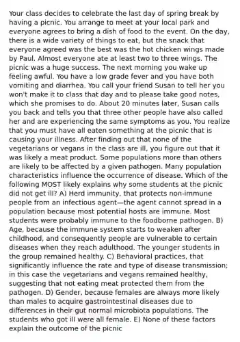 Your class decides to celebrate the last day of spring break by having a picnic. You arrange to meet at your local park and everyone agrees to bring a dish of food to the event. On the day, there is a wide variety of things to eat, but the snack that everyone agreed was the best was the hot chicken wings made by Paul. Almost everyone ate at least two to three wings. The picnic was a huge success. The next morning you wake up feeling awful. You have a low grade fever and you have both vomiting and diarrhea. You call your friend Susan to tell her you won't make it to class that day and to please take good notes, which she promises to do. About 20 minutes later, Susan calls you back and tells you that three other people have also called her and are experiencing the same symptoms as you. You realize that you must have all eaten something at the picnic that is causing your illness. After finding out that none of the vegetarians or vegans in the class are ill, you figure out that it was likely a meat product. Some populations more than others are likely to be affected by a given pathogen. Many population characteristics influence the occurrence of disease. Which of the following MOST likely explains why some students at the picnic did not get ill? A) Herd immunity, that protects non-immune people from an infectious agent—the agent cannot spread in a population because most potential hosts are immune. Most students were probably immune to the foodborne pathogen. B) Age, because the immune system starts to weaken after childhood, and consequently people are vulnerable to certain diseases when they reach adulthood. The younger students in the group remained healthy. C) Behavioral practices, that significantly influence the rate and type of disease transmission; in this case the vegetarians and vegans remained healthy, suggesting that not eating meat protected them from the pathogen. D) Gender, because females are always more likely than males to acquire gastrointestinal diseases due to differences in their gut normal microbiota populations. The students who got ill were all female. E) None of these factors explain the outcome of the picnic