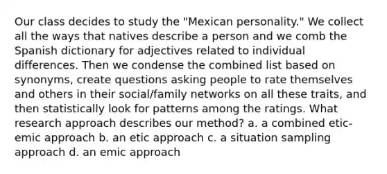 Our class decides to study the "Mexican personality." We collect all the ways that natives describe a person and we comb the Spanish dictionary for adjectives related to individual differences. Then we condense the combined list based on synonyms, create questions asking people to rate themselves and others in their social/family networks on all these traits, and then statistically look for patterns among the ratings. What research approach describes our method? a. a combined etic-emic approach b. an etic approach c. a situation sampling approach d. an emic approach