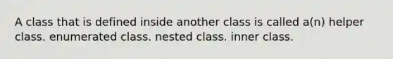 A class that is defined inside another class is called a(n) helper class. enumerated class. nested class. inner class.