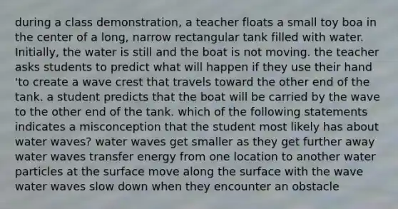 during a class demonstration, a teacher floats a small toy boa in the center of a long, narrow rectangular tank filled with water. Initially, the water is still and the boat is not moving. the teacher asks students to predict what will happen if they use their hand 'to create a wave crest that travels toward the other end of the tank. a student predicts that the boat will be carried by the wave to the other end of the tank. which of the following statements indicates a misconception that the student most likely has about water waves? water waves get smaller as they get further away water waves transfer energy from one location to another water particles at the surface move along the surface with the wave water waves slow down when they encounter an obstacle