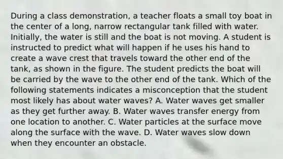 During a class demonstration, a teacher floats a small toy boat in the center of a long, narrow rectangular tank filled with water. Initially, the water is still and the boat is not moving. A student is instructed to predict what will happen if he uses his hand to create a wave crest that travels toward the other end of the tank, as shown in the figure. The student predicts the boat will be carried by the wave to the other end of the tank. Which of the following statements indicates a misconception that the student most likely has about water waves? A. Water waves get smaller as they get further away. B. Water waves transfer energy from one location to another. C. Water particles at the surface move along the surface with the wave. D. Water waves slow down when they encounter an obstacle.