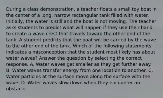 During a class demonstration, a teacher floats a small toy boat in the center of a long, narrow rectangular tank filled with water. Initially, the water is still and the boat is not moving. The teacher asks students to predict what will happen if they use their hand to create a wave crest that travels toward the other end of the tank. A student predicts that the boat will be carried by the wave to the other end of the tank. Which of the following statements indicates a misconception that the student most likely has about water waves? Answer the question by selecting the correct response. A. Water waves get smaller as they get further away. B. Water waves transfer energy from one location to another. C. Water particles at the surface move along the surface with the wave. D. Water waves slow down when they encounter an obstacle.