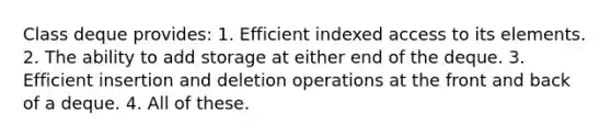 Class deque provides: 1. Efficient indexed access to its elements. 2. The ability to add storage at either end of the deque. 3. Efficient insertion and deletion operations at the front and back of a deque. 4. All of these.