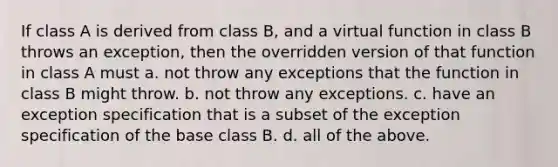 If class A is derived from class B, and a virtual function in class B throws an exception, then the overridden version of that function in class A must a. not throw any exceptions that the function in class B might throw. b. not throw any exceptions. c. have an exception specification that is a subset of the exception specification of the base class B. d. all of the above.