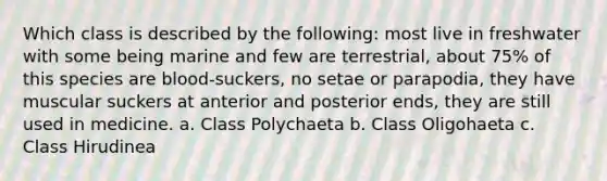 Which class is described by the following: most live in freshwater with some being marine and few are terrestrial, about 75% of this species are blood-suckers, no setae or parapodia, they have muscular suckers at anterior and posterior ends, they are still used in medicine. a. Class Polychaeta b. Class Oligohaeta c. Class Hirudinea