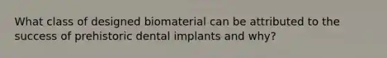 What class of designed biomaterial can be attributed to the success of prehistoric dental implants and why?