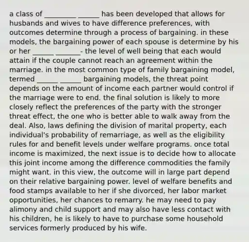 a class of _________ ______ has been developed that allows for husbands and wives to have difference preferences, with outcomes determine through a process of bargaining. in these models, the bargaining power of each spouse is determine by his or her ______ _______- the level of well being that each would attain if the couple cannot reach an agreement within the marriage. in the most common type of family bargaining model, termed ______ ______ bargaining models, the threat point depends on the amount of income each partner would control if the marriage were to end. the final solution is likely to more closely reflect the preferences of the party with the stronger threat effect, the one who is better able to walk away from the deal. Also, laws defining the division of marital property, each individual's probability of remarriage, as well as the eligibility rules for and benefit levels under welfare programs. once total income is maximized, the next issue is to decide how to allocate this joint income among the difference commodities the family might want. in this view, the outcome will in large part depend on their relative bargaining power. level of welfare benefits and food stamps available to her if she divorced, her labor market opportunities, her chances to remarry. he may need to pay alimony and child support and may also have less contact with his children, he is likely to have to purchase some household services formerly produced by his wife.