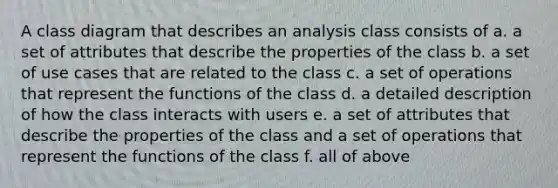 A class diagram that describes an analysis class consists of a. a set of attributes that describe the properties of the class b. a set of use cases that are related to the class c. a set of operations that represent the functions of the class d. a detailed description of how the class interacts with users e. a set of attributes that describe the properties of the class and a set of operations that represent the functions of the class f. all of above