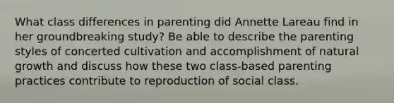 What class differences in parenting did Annette Lareau find in her groundbreaking study? Be able to describe the parenting styles of concerted cultivation and accomplishment of natural growth and discuss how these two class-based parenting practices contribute to reproduction of social class.