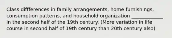 Class diffferences in family arrangements, home furnishings, consumption patterns, and household organization _____________ in the second half of the 19th century. (More variation in life course in second half of 19th century than 20th century also)